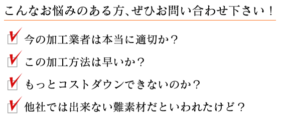 こんなお悩みのある方、ぜひお問い合わせください！ 今の加工業者は本当に適切か？ / この加工方法は早いか？ / もっとコストダウンできないのか？ / 他社では出来ない難素材だといわれたけど？